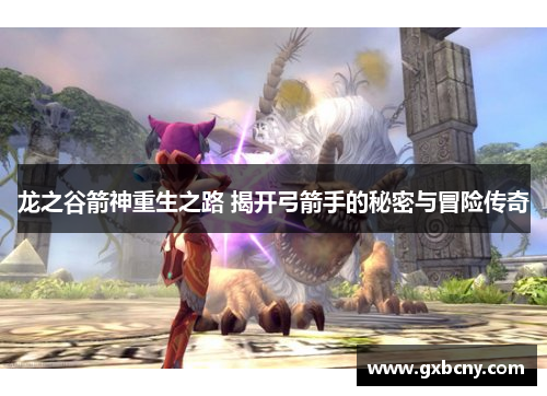 龙之谷箭神重生之路 揭开弓箭手的秘密与冒险传奇 龙之谷箭神重生之路 揭开弓箭手的秘密与冒险传奇